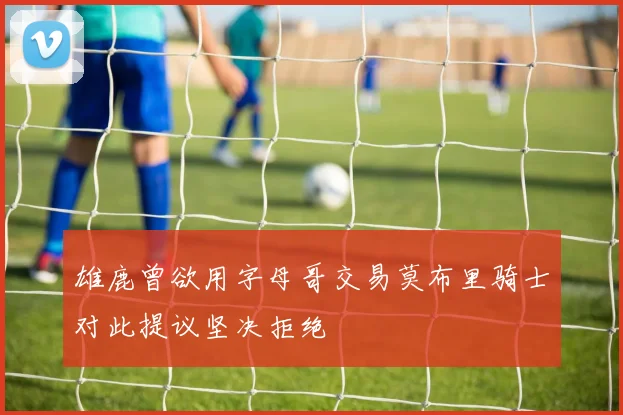 雄鹿曾欲用字母哥交易莫布里骑士对此提议坚决拒绝