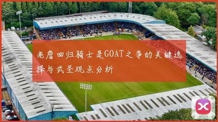 老詹回归骑士是GOAT之争的关键选择与武圣观点分析