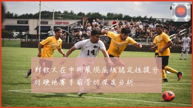 郑钦文在中网展现底线稳定性提升对硬地赛季前景的深度分析