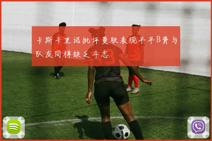 卡斯卡里诺批评曼联表现平平B费与队友同样缺乏斗志
