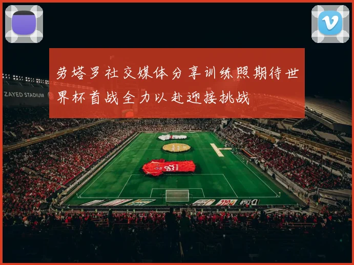 劳塔罗社交媒体分享训练照期待世界杯首战全力以赴迎接挑战