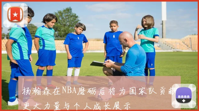 杨瀚森在NBA磨砺后将为国家队贡献更大力量与个人成长展示