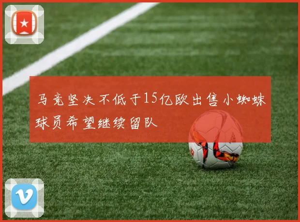 马竞坚决不低于15亿欧出售小蜘蛛球员希望继续留队