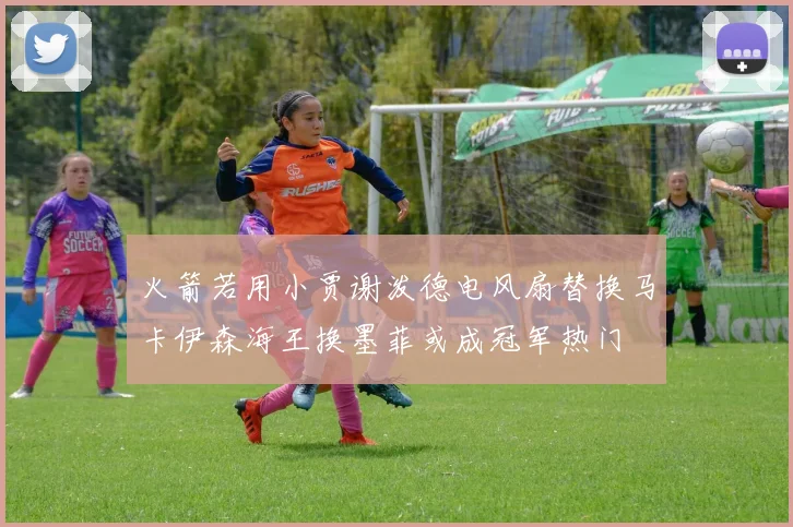 火箭若用小贾谢泼德电风扇替换马卡伊森海王换墨菲或成冠军热门