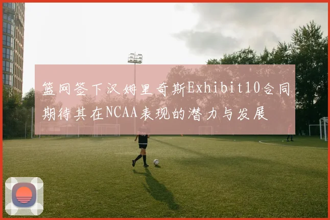 篮网签下汉姆里奇斯Exhibit10合同期待其在NCAA表现的潜力与发展