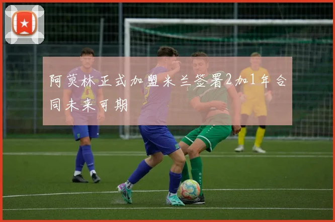 阿莫林正式加盟米兰签署2加1年合同未来可期