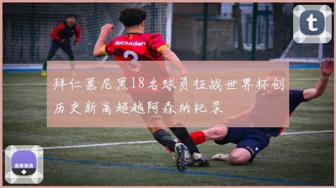 拜仁慕尼黑18名球员征战世界杯创历史新高超越阿森纳纪录