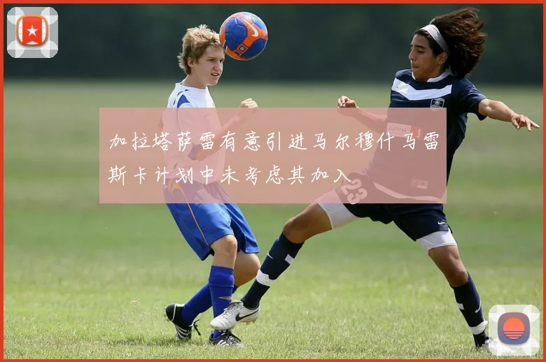 加拉塔萨雷有意引进马尔穆什马雷斯卡计划中未考虑其加入