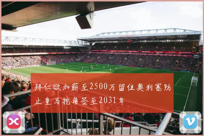 拜仁欲加薪至2500万留住奥利塞防止皇马挖角签至2031年