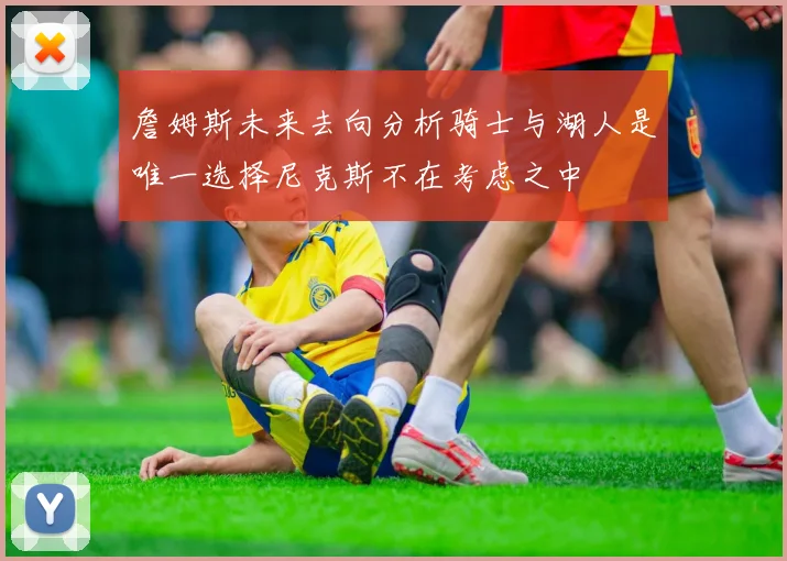詹姆斯未来去向分析骑士与湖人是唯一选择尼克斯不在考虑之中