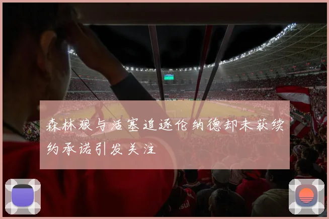 森林狼与活塞追逐伦纳德却未获续约承诺引发关注