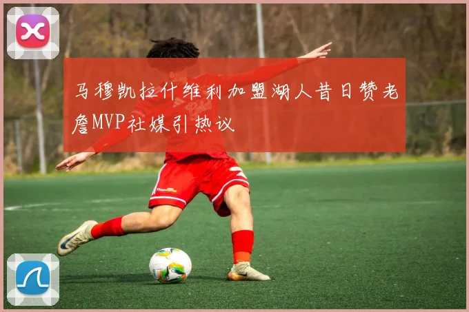 马穆凯拉什维利加盟湖人昔日赞老詹MVP社媒引热议