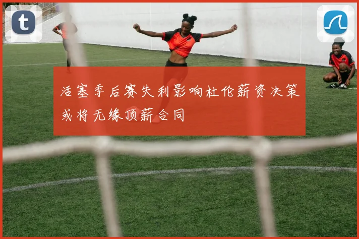 活塞季后赛失利影响杜伦薪资决策或将无缘顶薪合同
