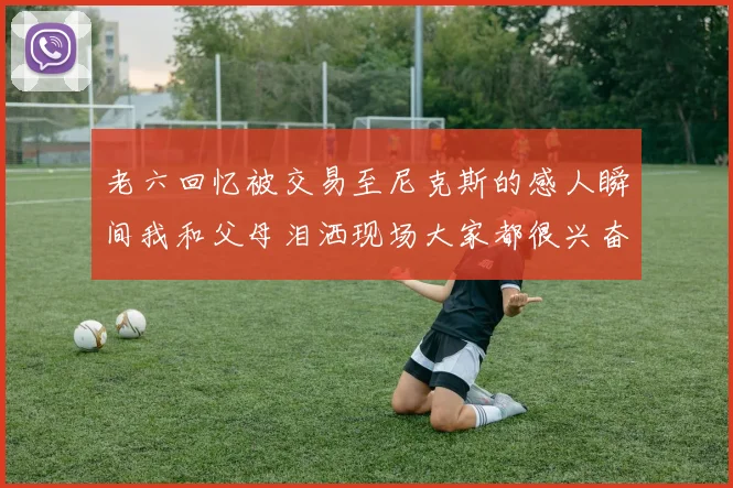 老六回忆被交易至尼克斯的感人瞬间我和父母泪洒现场大家都很兴奋
