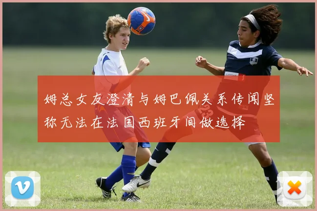 姆总女友澄清与姆巴佩关系传闻坚称无法在法国西班牙间做选择