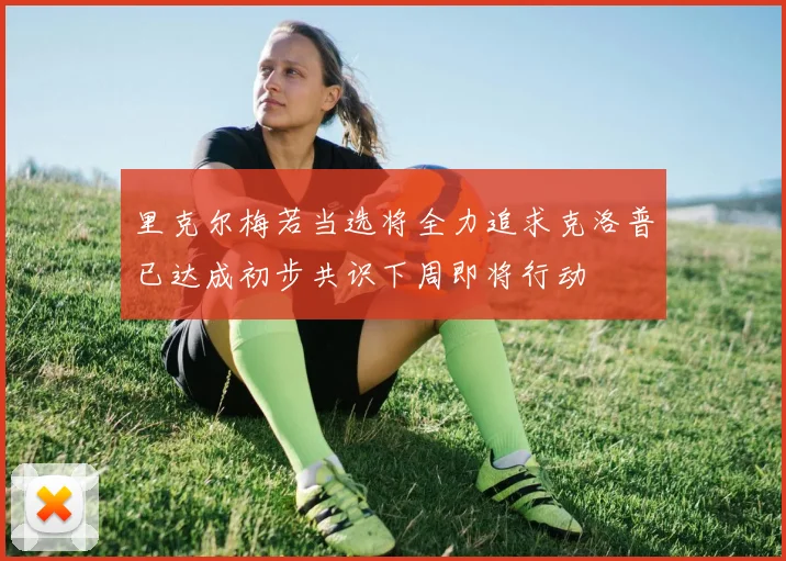 里克尔梅若当选将全力追求克洛普已达成初步共识下周即将行动