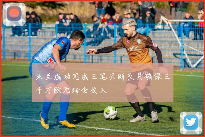 米兰成功完成三笔买断交易确保三千万欧元转会收入