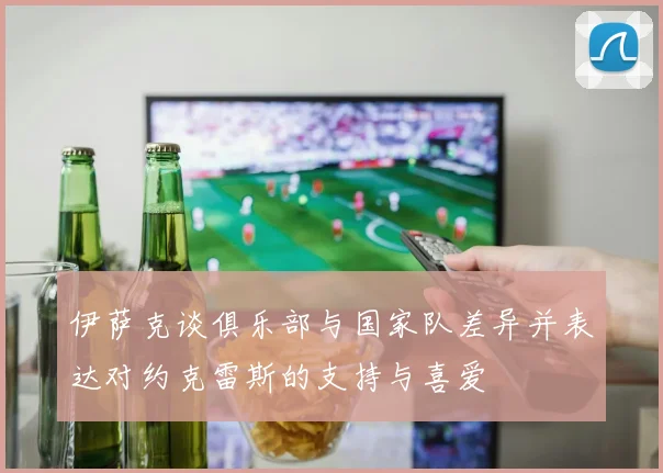 伊萨克谈俱乐部与国家队差异并表达对约克雷斯的支持与喜爱