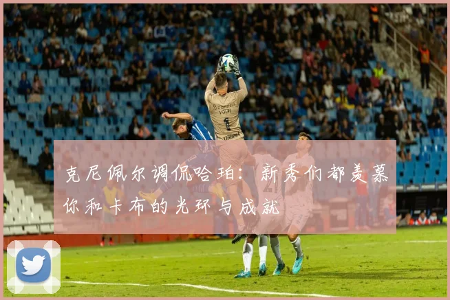 克尼佩尔调侃哈珀：新秀们都羡慕你和卡布的光环与成就
