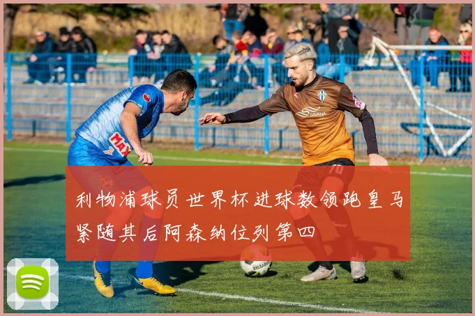 利物浦球员世界杯进球数领跑皇马紧随其后阿森纳位列第四