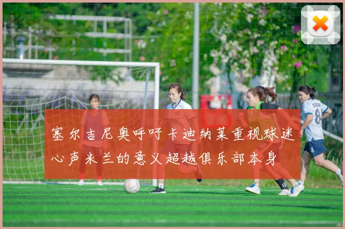 塞尔吉尼奥呼吁卡迪纳莱重视球迷心声米兰的意义超越俱乐部本身